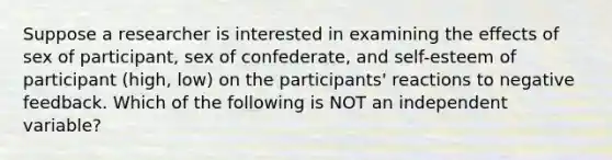 Suppose a researcher is interested in examining the effects of sex of participant, sex of confederate, and self-esteem of participant (high, low) on the participants' reactions to negative feedback. Which of the following is NOT an independent variable?