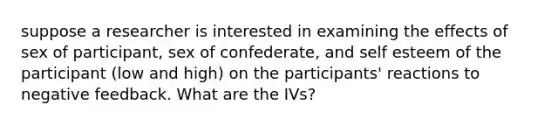 suppose a researcher is interested in examining the effects of sex of participant, sex of confederate, and self esteem of the participant (low and high) on the participants' reactions to negative feedback. What are the IVs?