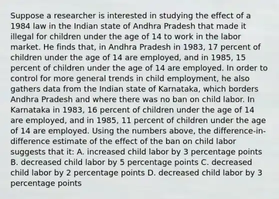 Suppose a researcher is interested in studying the effect of a 1984 law in the Indian state of Andhra Pradesh that made it illegal for children under the age of 14 to work in the labor market. He finds that, in Andhra Pradesh in 1983, 17 percent of children under the age of 14 are employed, and in 1985, 15 percent of children under the age of 14 are employed. In order to control for more general trends in child employment, he also gathers data from the Indian state of Karnataka, which borders Andhra Pradesh and where there was no ban on child labor. In Karnataka in 1983, 16 percent of children under the age of 14 are employed, and in 1985, 11 percent of children under the age of 14 are employed. Using the numbers above, the difference-in-difference estimate of the effect of the ban on child labor suggests that it: A. increased child labor by 3 percentage points B. decreased child labor by 5 percentage points C. decreased child labor by 2 percentage points D. decreased child labor by 3 percentage points