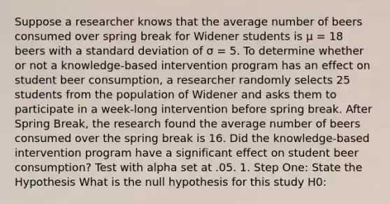 Suppose a researcher knows that the average number of beers consumed over spring break for Widener students is μ = 18 beers with a standard deviation of σ = 5. To determine whether or not a knowledge-based intervention program has an effect on student beer consumption, a researcher randomly selects 25 students from the population of Widener and asks them to participate in a week-long intervention before spring break. After Spring Break, the research found the average number of beers consumed over the spring break is 16. Did the knowledge-based intervention program have a significant effect on student beer consumption? Test with alpha set at .05. 1. Step One: State the Hypothesis What is the null hypothesis for this study H0: