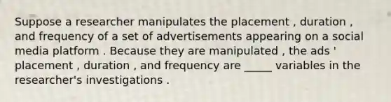 Suppose a researcher manipulates the placement , duration , and frequency of a set of advertisements appearing on a social media platform . Because they are manipulated , the ads ' placement , duration , and frequency are _____ variables in the researcher's investigations .