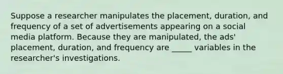 Suppose a researcher manipulates the placement, duration, and frequency of a set of advertisements appearing on a social media platform. Because they are manipulated, the ads' placement, duration, and frequency are _____ variables in the researcher's investigations.