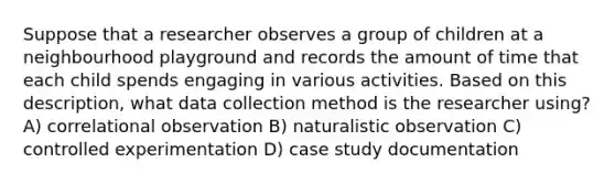 Suppose that a researcher observes a group of children at a neighbourhood playground and records the amount of time that each child spends engaging in various activities. Based on this description, what data collection method is the researcher using? A) correlational observation B) naturalistic observation C) controlled experimentation D) case study documentation