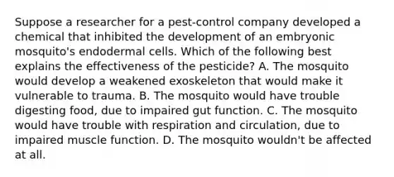 Suppose a researcher for a pest-control company developed a chemical that inhibited the development of an embryonic mosquito's endodermal cells. Which of the following best explains the effectiveness of the pesticide? A. The mosquito would develop a weakened exoskeleton that would make it vulnerable to trauma. B. The mosquito would have trouble digesting food, due to impaired gut function. C. The mosquito would have trouble with respiration and circulation, due to impaired muscle function. D. The mosquito wouldn't be affected at all.