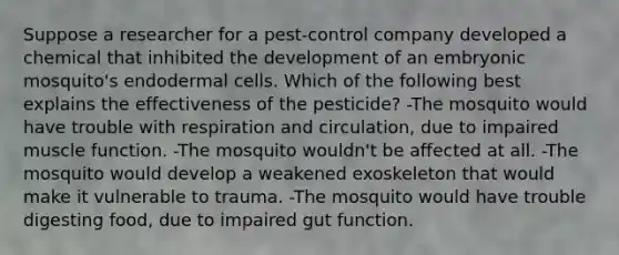 Suppose a researcher for a pest-control company developed a chemical that inhibited the development of an embryonic mosquito's endodermal cells. Which of the following best explains the effectiveness of the pesticide? -The mosquito would have trouble with respiration and circulation, due to impaired muscle function. -The mosquito wouldn't be affected at all. -The mosquito would develop a weakened exoskeleton that would make it vulnerable to trauma. -The mosquito would have trouble digesting food, due to impaired gut function.