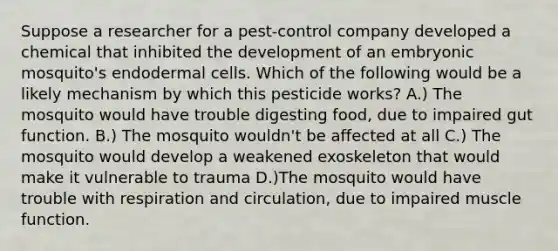 Suppose a researcher for a pest-control company developed a chemical that inhibited the development of an embryonic mosquito's endodermal cells. Which of the following would be a likely mechanism by which this pesticide works? A.) The mosquito would have trouble digesting food, due to impaired gut function. B.) The mosquito wouldn't be affected at all C.) The mosquito would develop a weakened exoskeleton that would make it vulnerable to trauma D.)The mosquito would have trouble with respiration and circulation, due to impaired muscle function.