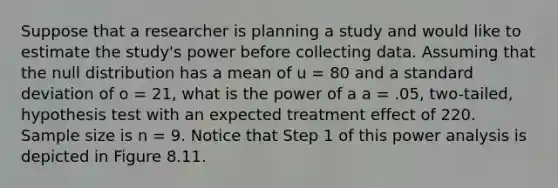 Suppose that a researcher is planning a study and would like to estimate the study's power before collecting data. Assuming that the null distribution has a mean of u = 80 and a standard deviation of o = 21, what is the power of a a = .05, two-tailed, hypothesis test with an expected treatment effect of 220. Sample size is n = 9. Notice that Step 1 of this power analysis is depicted in Figure 8.11.