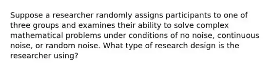 Suppose a researcher randomly assigns participants to one of three groups and examines their ability to solve complex mathematical problems under conditions of no noise, continuous noise, or random noise. What type of research design is the researcher using?