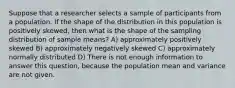 Suppose that a researcher selects a sample of participants from a population. If the shape of the distribution in this population is positively skewed, then what is the shape of the sampling distribution of sample means? A) approximately positively skewed B) approximately negatively skewed C) approximately normally distributed D) There is not enough information to answer this question, because the population mean and variance are not given.