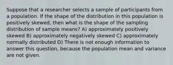 Suppose that a researcher selects a sample of participants from a population. If the shape of the distribution in this population is positively skewed, then what is the shape of the sampling distribution of sample means? A) approximately positively skewed B) approximately negatively skewed C) approximately normally distributed D) There is not enough information to answer this question, because the population mean and variance are not given.