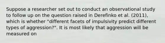 Suppose a researcher set out to conduct an observational study to follow up on the question raised in Derefinko et al. (2011), which is whether "different facets of impulsivity predict different types of aggression?". It is most likely that aggression will be measured on