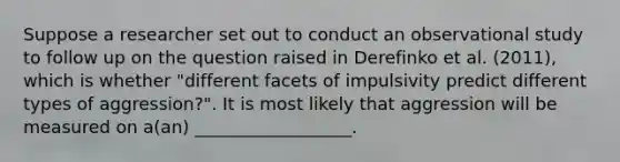 Suppose a researcher set out to conduct an observational study to follow up on the question raised in Derefinko et al. (2011), which is whether "different facets of impulsivity predict different types of aggression?". It is most likely that aggression will be measured on a(an) __________________.