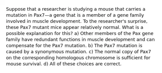 Suppose that a researcher is studying a mouse that carries a mutation in Pax7—a gene that is a member of a gene family involved in muscle development. To the researcher's surprise, these Pax7 mutant mice appear relatively normal. What is a possible explanation for this? a) Other members of the Pax gene family have redundant functions in muscle development and can compensate for the Pax7 mutation. b) The Pax7 mutation is caused by a synonymous mutation. c) The normal copy of Pax7 on the corresponding homologous chromosome is sufficient for mouse survival. d) All of these choices are correct.