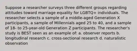 Suppose a researcher surveys three different groups regarding attitudes toward marriage equality for LGBTQ+ individuals. The researcher selects a sample of a middle-aged Generation X participants, a sample of Millennials aged 25 to 40, and a sample of 18- to 25-year-old Generation Z participants. The researcher's study is BEST seen as an example of: a. observer reports b. longitudinal research c. cross-sectional research d. naturalistic observation