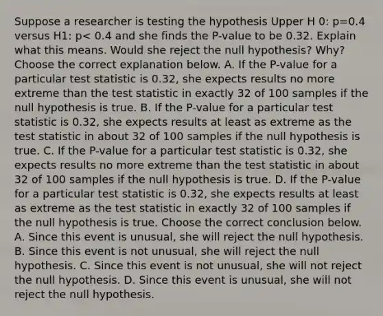 Suppose a researcher is testing the hypothesis Upper H 0​: p=0.4 versus H1​: p< 0.4 and she finds the​ P-value to be 0.32. Explain what this means. Would she reject the null​ hypothesis? Why? Choose the correct explanation below. A. If the​ P-value for a particular test statistic is 0.32​, she expects results no more extreme than the test statistic in exactly 32 of 100 samples if the null hypothesis is true. B. If the​ P-value for a particular test statistic is 0.32​, she expects results at least as extreme as the test statistic in about 32 of 100 samples if the null hypothesis is true. C. If the​ P-value for a particular test statistic is 0.32​, she expects results no more extreme than the test statistic in about 32 of 100 samples if the null hypothesis is true. D. If the​ P-value for a particular test statistic is 0.32​, she expects results at least as extreme as the test statistic in exactly 32 of 100 samples if the null hypothesis is true. Choose the correct conclusion below. A. Since this event is​ unusual, she will reject the null hypothesis. B. Since this event is not​ unusual, she will reject the null hypothesis. C. Since this event is not​ unusual, she will not reject the null hypothesis. D. Since this event is​ unusual, she will not reject the null hypothesis.