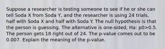 Suppose a researcher is testing someone to see if he or she can tell Soda X from Soda​ Y, and the researcher is using 24 ​trials, half with Soda X and half with Soda Y. The null hypothesis is that the person is guessing. The alternative is​ one-sided, Ha​: p0>0.5. The person gets 18 right out of 24. The​ p-value comes out to be 0.007. Explain the meaning of the​ p-value.