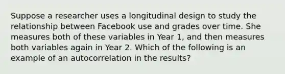 Suppose a researcher uses a longitudinal design to study the relationship between Facebook use and grades over time. She measures both of these variables in Year 1, and then measures both variables again in Year 2. Which of the following is an example of an autocorrelation in the results?