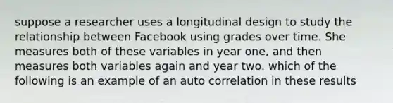 suppose a researcher uses a longitudinal design to study the relationship between Facebook using grades over time. She measures both of these variables in year one, and then measures both variables again and year two. which of the following is an example of an auto correlation in these results