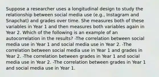 Suppose a researcher uses a longitudinal design to study the relationship between social media use (e.g., Instagram and Snapchat) and grades over time. She measures both of these variables in Year 1 and then measures both variables again in Year 2. Which of the following is an example of an autocorrelation in the results? -The correlation between social media use in Year 1 and social media use in Year 2. -The correlation between social media use in Year 1 and grades in Year 2. -The correlation between grades in Year 1 and social media use in Year 2. -The correlation between grades in Year 1 and social media use in Year 1.