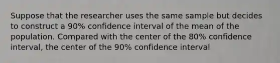 Suppose that the researcher uses the same sample but decides to construct a 90% confidence interval of the mean of the population. Compared with the center of the 80% confidence interval, the center of the 90% confidence interval