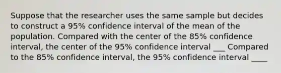 Suppose that the researcher uses the same sample but decides to construct a 95% confidence interval of the mean of the population. Compared with the center of the 85% confidence interval, the center of the 95% confidence interval ___ Compared to the 85% confidence interval, the 95% confidence interval ____