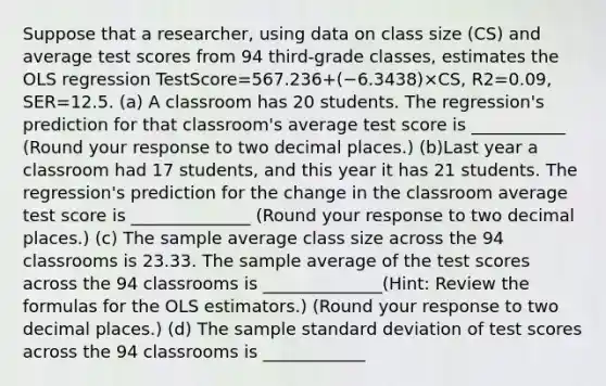 Suppose that a​ researcher, using data on class size ​(CS​) and average test scores from 94 ​third-grade classes, estimates the OLS regression TestScore=567.236+(−6.3438)×CS, R2=0.09, SER=12.5. (a) A classroom has 20 students. The​ regression's prediction for that​ classroom's average test score is ___________ ​(Round your response to two decimal places.​) (b)Last year a classroom had 17 ​students, and this year it has 21 students. The​ regression's prediction for the change in the classroom average test score is ______________ ​(Round your response to two decimal places.​) (c) The sample average class size across the 94 classrooms is 23.33. The sample average of the test scores across the 94 classrooms is ______________​(​Hint: Review the formulas for the OLS​ estimators.) ​(Round your response to two decimal places.​) (d) The sample standard deviation of test scores across the 94 classrooms is ____________