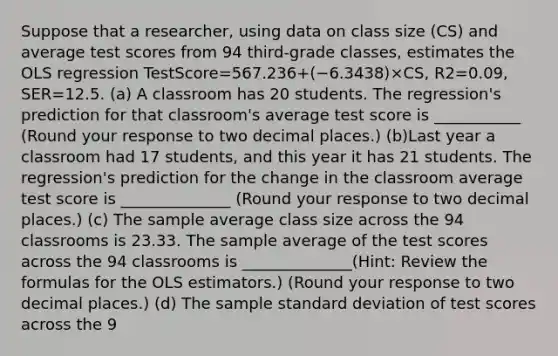 Suppose that a​ researcher, using data on class size ​(CS​) and average test scores from 94 ​third-grade classes, estimates the OLS regression TestScore=567.236+(−6.3438)×CS, R2=0.09, SER=12.5. (a) A classroom has 20 students. The​ regression's prediction for that​ classroom's average test score is ___________ ​(Round your response to two decimal places.​) (b)Last year a classroom had 17 ​students, and this year it has 21 students. The​ regression's prediction for the change in the classroom average test score is ______________ ​(Round your response to two decimal places.​) (c) The sample average class size across the 94 classrooms is 23.33. The sample average of the test scores across the 94 classrooms is ______________​(​Hint: Review the formulas for the OLS​ estimators.) ​(Round your response to two decimal places.​) (d) The sample standard deviation of test scores across the 9