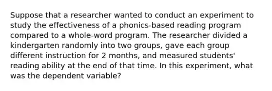 Suppose that a researcher wanted to conduct an experiment to study the effectiveness of a phonics-based reading program compared to a whole-word program. The researcher divided a kindergarten randomly into two groups, gave each group different instruction for 2 months, and measured students' reading ability at the end of that time. In this experiment, what was the dependent variable?