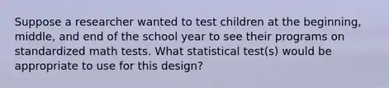 Suppose a researcher wanted to test children at the beginning, middle, and end of the school year to see their programs on standardized math tests. What statistical test(s) would be appropriate to use for this design?