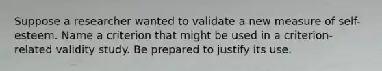 Suppose a researcher wanted to validate a new measure of self-esteem. Name a criterion that might be used in a criterion-related validity study. Be prepared to justify its use.