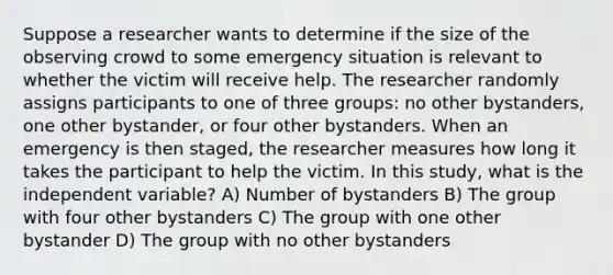 Suppose a researcher wants to determine if the size of the observing crowd to some emergency situation is relevant to whether the victim will receive help. The researcher randomly assigns participants to one of three groups: no other bystanders, one other bystander, or four other bystanders. When an emergency is then staged, the researcher measures how long it takes the participant to help the victim. In this study, what is the independent variable? A) Number of bystanders B) The group with four other bystanders C) The group with one other bystander D) The group with no other bystanders