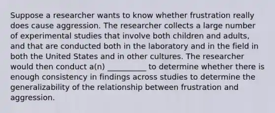 Suppose a researcher wants to know whether frustration really does cause aggression. The researcher collects a large number of experimental studies that involve both children and adults, and that are conducted both in the laboratory and in the field in both the United States and in other cultures. The researcher would then conduct a(n) __________ to determine whether there is enough consistency in findings across studies to determine the generalizability of the relationship between frustration and aggression.