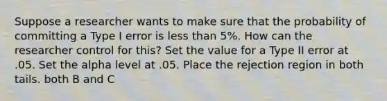 Suppose a researcher wants to make sure that the probability of committing a Type I error is less than 5%. How can the researcher control for this? Set the value for a Type II error at .05. Set the alpha level at .05. Place the rejection region in both tails. both B and C