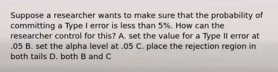 Suppose a researcher wants to make sure that the probability of committing a Type I error is less than 5%. How can the researcher control for this? A. set the value for a Type II error at .05 B. set the alpha level at .05 C. place the rejection region in both tails D. both B and C