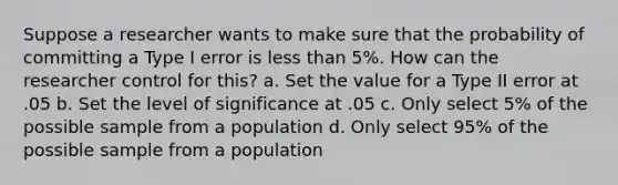 Suppose a researcher wants to make sure that the probability of committing a Type I error is less than 5%. How can the researcher control for this? a. Set the value for a Type II error at .05 b. Set the level of significance at .05 c. Only select 5% of the possible sample from a population d. Only select 95% of the possible sample from a population