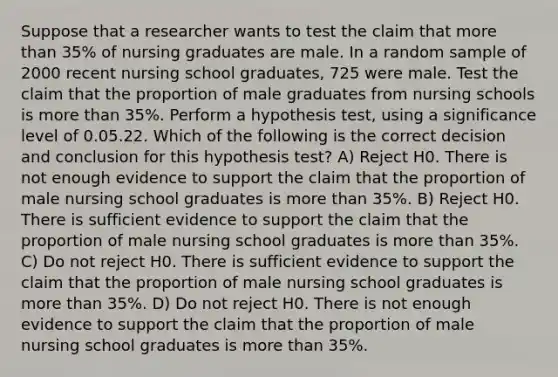 Suppose that a researcher wants to test the claim that more than 35% of nursing graduates are male. In a random sample of 2000 recent nursing school graduates, 725 were male. Test the claim that the proportion of male graduates from nursing schools is more than 35%. Perform a hypothesis test, using a significance level of 0.05.22. Which of the following is the correct decision and conclusion for this hypothesis test? A) Reject H0. There is not enough evidence to support the claim that the proportion of male nursing school graduates is more than 35%. B) Reject H0. There is sufficient evidence to support the claim that the proportion of male nursing school graduates is more than 35%. C) Do not reject H0. There is sufficient evidence to support the claim that the proportion of male nursing school graduates is more than 35%. D) Do not reject H0. There is not enough evidence to support the claim that the proportion of male nursing school graduates is more than 35%.