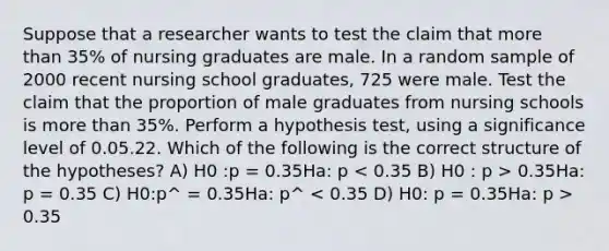 Suppose that a researcher wants to test the claim that <a href='https://www.questionai.com/knowledge/keWHlEPx42-more-than' class='anchor-knowledge'>more than</a> 35% of nursing graduates are male. In a random sample of 2000 recent nursing school graduates, 725 were male. Test the claim that the proportion of male graduates from nursing schools is more than 35%. Perform a hypothesis test, using a significance level of 0.05.22. Which of the following is the correct structure of the hypotheses? A) H0 :p = 0.35Ha: p 0.35Ha: p = 0.35 C) H0:p^ = 0.35Ha: p^ 0.35