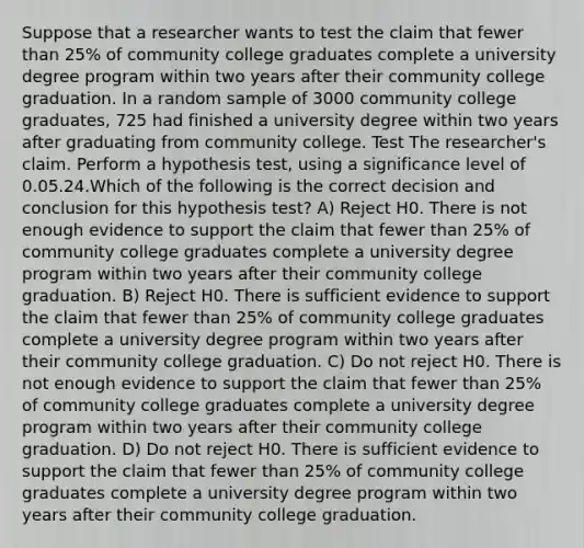 Suppose that a researcher wants to test the claim that fewer than 25% of community college graduates complete a university degree program within two years after their community college graduation. In a random sample of 3000 community college graduates, 725 had finished a university degree within two years after graduating from community college. Test The researcher's claim. Perform a hypothesis test, using a significance level of 0.05.24.Which of the following is the correct decision and conclusion for this hypothesis test? A) Reject H0. There is not enough evidence to support the claim that fewer than 25% of community college graduates complete a university degree program within two years after their community college graduation. B) Reject H0. There is sufficient evidence to support the claim that fewer than 25% of community college graduates complete a university degree program within two years after their community college graduation. C) Do not reject H0. There is not enough evidence to support the claim that fewer than 25% of community college graduates complete a university degree program within two years after their community college graduation. D) Do not reject H0. There is sufficient evidence to support the claim that fewer than 25% of community college graduates complete a university degree program within two years after their community college graduation.