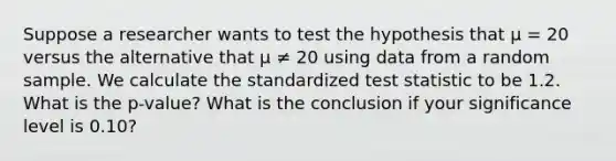 Suppose a researcher wants to test the hypothesis that μ = 20 versus the alternative that μ ≠ 20 using data from a random sample. We calculate the standardized test statistic to be 1.2. What is the p-value? What is the conclusion if your significance level is 0.10?