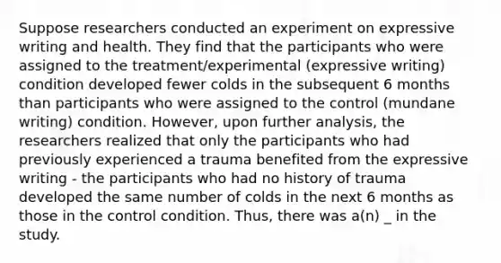 Suppose researchers conducted an experiment on expressive writing and health. They find that the participants who were assigned to the treatment/experimental (expressive writing) condition developed fewer colds in the subsequent 6 months than participants who were assigned to the control (mundane writing) condition. However, upon further analysis, the researchers realized that only the participants who had previously experienced a trauma benefited from the expressive writing - the participants who had no history of trauma developed the same number of colds in the next 6 months as those in the control condition. Thus, there was a(n) _ in the study.