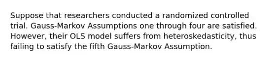 Suppose that researchers conducted a randomized controlled trial. Gauss-Markov Assumptions one through four are satisfied. However, their OLS model suffers from heteroskedasticity, thus failing to satisfy the fifth Gauss-Markov Assumption.