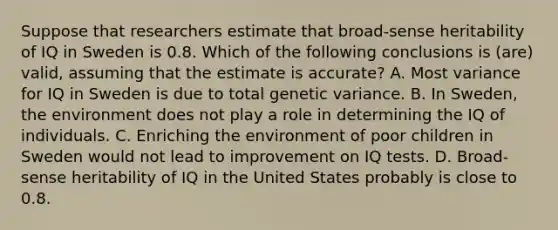 Suppose that researchers estimate that broad-sense heritability of IQ in Sweden is 0.8. Which of the following conclusions is (are) valid, assuming that the estimate is accurate? A. Most variance for IQ in Sweden is due to total genetic variance. B. In Sweden, the environment does not play a role in determining the IQ of individuals. C. Enriching the environment of poor children in Sweden would not lead to improvement on IQ tests. D. Broad-sense heritability of IQ in the United States probably is close to 0.8.