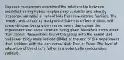 Suppose researchers examined the relationship between breakfast eating habits (explanatory variable) and obesity (response variable) in school kids from low-income families. The researchers randomly assigned children to different diets, with some children being given cereal every day during the experiment and some children being given breakfast items other than cereal. Researchers found the group with the cereal diet had lower body mass indices (BMIs) at the end of the experiment than children with the non-cereal diet. True or False: The level of education of the child's father is a potentially confounding variable.