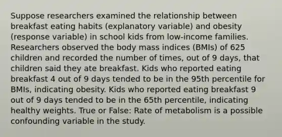 Suppose researchers examined the relationship between breakfast eating habits (explanatory variable) and obesity (response variable) in school kids from low-income families. Researchers observed the body mass indices (BMIs) of 625 children and recorded the number of times, out of 9 days, that children said they ate breakfast. Kids who reported eating breakfast 4 out of 9 days tended to be in the 95th percentile for BMIs, indicating obesity. Kids who reported eating breakfast 9 out of 9 days tended to be in the 65th percentile, indicating healthy weights. True or False: Rate of metabolism is a possible confounding variable in the study.