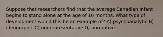 Suppose that researchers find that the average Canadian infant begins to stand alone at the age of 10 months. What type of development would this be an example of? A) psychoanalytic B) ideographic C) nonrepresentative D) normative