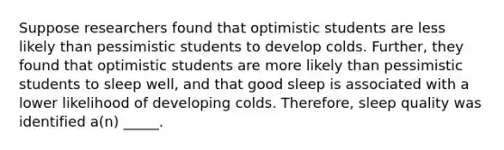 Suppose researchers found that optimistic students are less likely than pessimistic students to develop colds. Further, they found that optimistic students are more likely than pessimistic students to sleep well, and that good sleep is associated with a lower likelihood of developing colds. Therefore, sleep quality was identified a(n) _____.