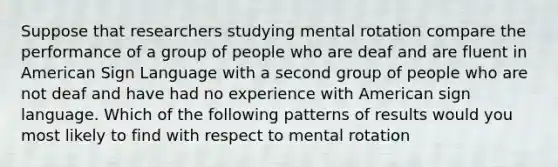 Suppose that researchers studying mental rotation compare the performance of a group of people who are deaf and are fluent in American Sign Language with a second group of people who are not deaf and have had no experience with American sign language. Which of the following patterns of results would you most likely to find with respect to mental rotation