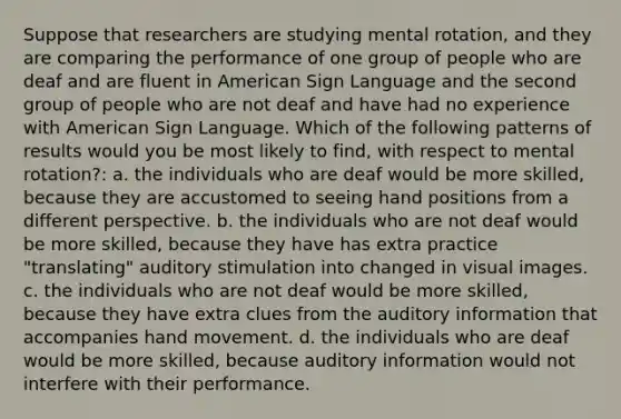 Suppose that researchers are studying mental rotation, and they are comparing the performance of one group of people who are deaf and are fluent in American Sign Language and the second group of people who are not deaf and have had no experience with American Sign Language. Which of the following patterns of results would you be most likely to find, with respect to mental rotation?: a. the individuals who are deaf would be more skilled, because they are accustomed to seeing hand positions from a different perspective. b. the individuals who are not deaf would be more skilled, because they have has extra practice "translating" auditory stimulation into changed in visual images. c. the individuals who are not deaf would be more skilled, because they have extra clues from the auditory information that accompanies hand movement. d. the individuals who are deaf would be more skilled, because auditory information would not interfere with their performance.