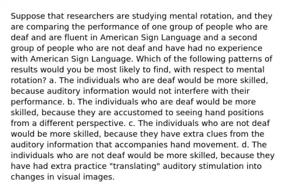 Suppose that researchers are studying mental rotation, and they are comparing the performance of one group of people who are deaf and are fluent in American Sign Language and a second group of people who are not deaf and have had no experience with American Sign Language. Which of the following patterns of results would you be most likely to find, with respect to mental rotation? a. The individuals who are deaf would be more skilled, because auditory information would not interfere with their performance. b. The individuals who are deaf would be more skilled, because they are accustomed to seeing hand positions from a different perspective. c. The individuals who are not deaf would be more skilled, because they have extra clues from the auditory information that accompanies hand movement. d. The individuals who are not deaf would be more skilled, because they have had extra practice "translating" auditory stimulation into changes in visual images.