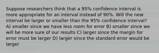 Suppose researchers think that a 95% confidence interval is more appropriate for an interval instead of 90%. Will the new interval be larger or smaller than the 95% confidence interval? A) smaller since we have less room for error B) smaller since we will be more sure of our results C) larger since the margin for error must be larger D) larger since the standard error would be larger